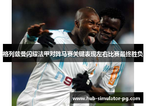格列兹曼闪耀法甲对阵马赛关键表现左右比赛最终胜负