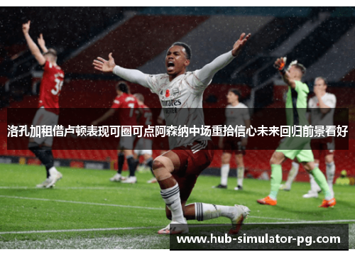 洛孔加租借卢顿表现可圈可点阿森纳中场重拾信心未来回归前景看好