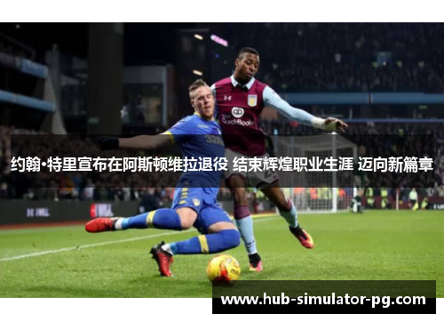 约翰·特里宣布在阿斯顿维拉退役 结束辉煌职业生涯 迈向新篇章